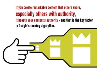 In a nutshell Google ranks content on the following basis: if you create
remarkable content that others share, especially others with authority, it
boosts your content’s authority - and that is the key factor in Google’s ranking
algorythm.
 