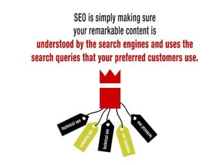 SEO is simply making sure your remarkable content is understood by the search
enginies and uses the search queries that your preferred customers use.
 