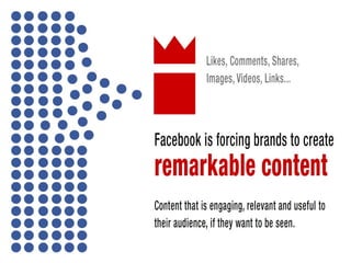 Facebook is forcing brands to create remarkable content that is engaging,
relevant and useful content (as it should) to their audience if they want to be
seen.
Facebook likes the following: Likes, Comments, Shares, Images, videos, Links...
 