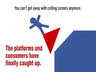 You can’t get away with cutting corners anymore. The platforms and consumers
have finally caught up. 
 