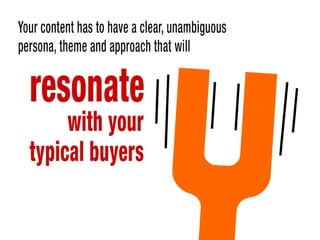 Your content has to have a clear, unambiguous persona, theme and approach
that will resonate with your typical buyers
 