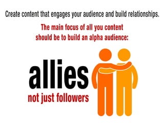 Create content that engages your audience so you can build relationships – the
main focus of all you content should be to build an alpha audience – allies,
not just followers.
 