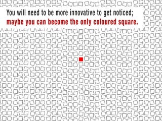 You will need to be more innovative to get noticed; maybe you can become the
only coloured square and although this is not as effective as being the only
square, people are more likely to notice you and buy form you.
 