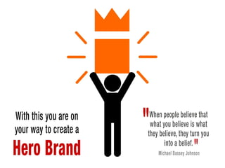 With this you are on your way to create a Hero Brand
"When people believe that what you believe is what they believe, they turn you
into a belief." Michael Bassey Johnson
 