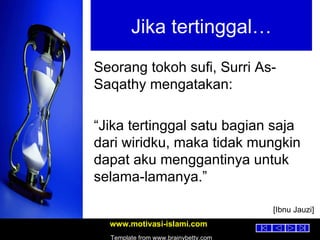 Jika tertinggal… Seorang tokoh sufi, Surri As-Saqathy mengatakan: “ Jika tertinggal satu bagian saja dari wiridku, maka tidak mungkin dapat aku menggantinya untuk selama-lamanya.” [Ibnu Jauzi] 