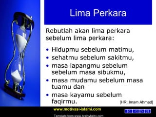 Lima Perkara Hidupmu sebelum matimu,  sehatmu sebelum sakitmu,  masa lapangmu sebelum sebelum masa sibukmu,  masa mudamu sebelum masa tuamu dan  masa kayamu sebelum faqirmu.   Rebutlah akan lima perkara sebelum lima perkara: [HR. Imam Ahmad] 