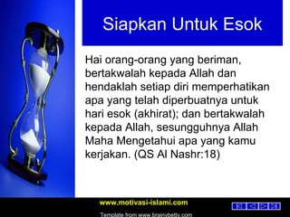 Siapkan Untuk Esok Hai orang-orang yang beriman, bertakwalah kepada Allah dan hendaklah setiap diri memperhatikan apa yang telah diperbuatnya untuk hari esok (akhirat); dan bertakwalah kepada Allah, sesungguhnya Allah Maha Mengetahui apa yang kamu kerjakan. (QS Al Nashr:18) 