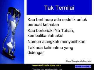 Tak Ternilai Kau berharap ada sedetik untuk berbuat ketaatan Kau berteriak: Ya Tuhan, kembalikanlah aku! Namun alangkah menyedihkan Tak ada kalimatmu yang didengar [Ibnu Qayyim al-Jauziah] 