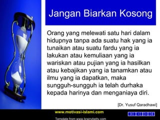 Jangan Biarkan Kosong Orang yang melewati satu hari dalam hidupnya tanpa ada suatu hak yang ia tunaikan atau suatu fardu yang ia lakukan atau kemuliaan yang ia wariskan atau pujian yang ia hasilkan atau kebajikan yang ia tanamkan atau ilmu yang ia dapatkan, maka sungguh-sungguh ia telah durhaka kepada harinya dan menganiaya diri. [Dr. Yusuf Qaradhawi] 