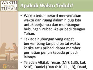 • Waktu teduh berarti menyediakan
waktu dan ruang dalam hidup kita
untuk berjumpa dan membangun
hubungan Pribadi-ke-pribadi dengan
Tuhan.
• Tak ada hubungan yang dapat
berkembang tanpa disertai waktu
ketika satu pribadi dapat memberi
perhatian penuh kepada pribadi
lainnya.
• Teladan Alkitab: Yesus (Mrk 1:35, Luk
5:16), Daniel (Dan 6:10-11, 13), Daud,
 