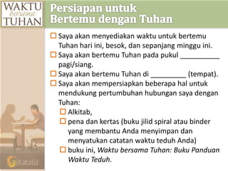  Saya akan menyediakan waktu untuk bertemu
Tuhan hari ini, besok, dan sepanjang minggu ini.
 Saya akan bertemu Tuhan pada pukul __________
pagi/siang.
 Saya akan bertemu Tuhan di _________ (tempat).
 Saya akan mempersiapkan beberapa hal untuk
mendukung pertumbuhan hubungan saya dengan
Tuhan:
 Alkitab,
 pena dan kertas (buku jilid spiral atau binder
yang membantu Anda menyimpan dan
menyatukan catatan waktu teduh Anda)
 buku ini, Waktu bersama Tuhan: Buku Panduan
Waktu Teduh.
 