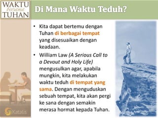 • Kita dapat bertemu dengan
Tuhan di berbagai tempat
yang disesuaikan dengan
keadaan.
• William Law (A Serious Call to
a Devout and Holy Life)
mengusulkan agar, apabila
mungkin, kita melakukan
waktu teduh di tempat yang
sama. Dengan menguduskan
sebuah tempat, kita akan pergi
ke sana dengan semakin
merasa hormat kepada Tuhan.
 
