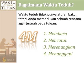 1. Membaca
2. Mencatat
3. Merenungkan
4. Menanggapi
Waktu teduh tidak punya aturan baku,
tetapi Anda memerlukan sebuah rencana
agar terarah pada tujuan.
 