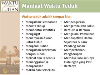 • Mengalami Pembaruan
• Menata Hidup
• Membentuk Identitas
• Mengingat
• Menemukan Alasan
untuk Hidup
• Mengenal Tuhan
• Mengalami Kedekatan
dengan Tuhan
• Melihat dan Dibentuk
• Menanggalkan &
Mengenakan
• Makan dan Bersekutu
• Mendengarkan
• Mengembalikan Fokus
• Berduka & Bersuka
• Mengalami Pemulihan
• Mendapatkan Damai
Sejahtera & Cara
Pandang Tuhan
• Memperbaharui
Pengharapan
• Memiliki Satu-satunya
Hubungan yang Pasti
• Bertanya
Waktu teduh adalah tempat kita:
 
