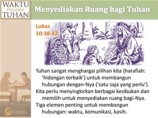 Tuhan sangat menghargai pilihan kita (harafiah:
‘hidangan terbaik’) untuk membangun
hubungan dengan-Nya (‘satu saja yang perlu’).
Kita perlu menyingkirkan berbagai kesibukan dan
memilih untuk menyediakan ruang bagi-Nya.
Tiga elemen penting untuk membangun
hubungan: waktu, komunikasi, kasih.
Lukas
10:38-42
 