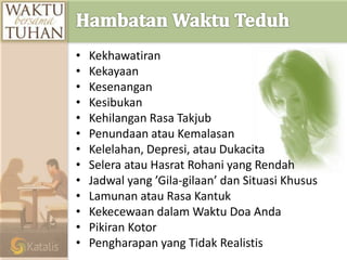 • Kekhawatiran
• Kekayaan
• Kesenangan
• Kesibukan
• Kehilangan Rasa Takjub
• Penundaan atau Kemalasan
• Kelelahan, Depresi, atau Dukacita
• Selera atau Hasrat Rohani yang Rendah
• Jadwal yang ’Gila-gilaan’ dan Situasi Khusus
• Lamunan atau Rasa Kantuk
• Kekecewaan dalam Waktu Doa Anda
• Pikiran Kotor
• Pengharapan yang Tidak Realistis
 