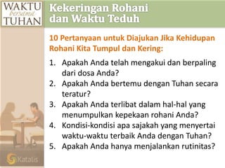 10 Pertanyaan untuk Diajukan Jika Kehidupan
Rohani Kita Tumpul dan Kering:
1. Apakah Anda telah mengakui dan berpaling
dari dosa Anda?
2. Apakah Anda bertemu dengan Tuhan secara
teratur?
3. Apakah Anda terlibat dalam hal-hal yang
menumpulkan kepekaan rohani Anda?
4. Kondisi-kondisi apa sajakah yang menyertai
waktu-waktu terbaik Anda dengan Tuhan?
5. Apakah Anda hanya menjalankan rutinitas?
 