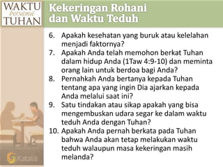 6. Apakah kesehatan yang buruk atau kelelahan
menjadi faktornya?
7. Apakah Anda telah memohon berkat Tuhan
dalam hidup Anda (1Taw 4:9-10) dan meminta
orang lain untuk berdoa bagi Anda?
8. Pernahkah Anda bertanya kepada Tuhan
tentang apa yang ingin Dia ajarkan kepada
Anda melalui saat ini?
9. Satu tindakan atau sikap apakah yang bisa
mengembuskan udara segar ke dalam waktu
teduh Anda dengan Tuhan?
10. Apakah Anda pernah berkata pada Tuhan
bahwa Anda akan tetap melakukan waktu
teduh walaupun masa kekeringan masih
melanda?
 