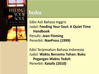 Edisi Asli Bahasa Inggris
Judul: Feeding Your Soul: A Quiet Time
Handbook
Penulis: Jean Fleming
Penerbit: NavPress (1999)
Edisi Terjemahan Bahasa Indonesia
Judul: Waktu Bersama Tuhan: Buku
Pegangan Waktu Teduh
Penerbit: Katalis (2010)
 