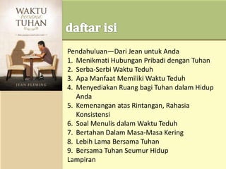 Pendahuluan—Dari Jean untuk Anda
1. Menikmati Hubungan Pribadi dengan Tuhan
2. Serba-Serbi Waktu Teduh
3. Apa Manfaat Memiliki Waktu Teduh
4. Menyediakan Ruang bagi Tuhan dalam Hidup
Anda
5. Kemenangan atas Rintangan, Rahasia
Konsistensi
6. Soal Menulis dalam Waktu Teduh
7. Bertahan Dalam Masa-Masa Kering
8. Lebih Lama Bersama Tuhan
9. Bersama Tuhan Seumur Hidup
Lampiran
 