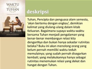 Tuhan, Pencipta dan penguasa alam semesta,
‘akan bertemu dengan engkau’, demikian
kalimat yang diulang-ulang dalam kitab
Keluaran. Bagaimana supaya waktu-waktu
bersama Tuhan menjadi pengalaman yang
benar-benar membangun relasi kita
denganNya dan bukan hanya sekadar rutinitas
belaka? Buku ini akan menolong orang yang
belum pernah memiliki waktu teduh
memulainya; yang sudah pernah disegarkan
kembali; yang melakukannya hanya sebagai
rutinitas menemukan relasi yang dekat dan
hangat dengan Tuhan.
 