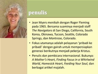 • Jean Myers menikah dengan Roger Fleming
pada 1965. Bersama suaminya menjadi staff
The Navigators di San Diego, California, South
Korea, Okinawa, Tucson, Seattle, Colorado
Springs, dan Montrose, Colorado.
• Fokus utamanya adalah pelayanan ‘pribadi ke
pribadi’ dengan gairah untuk mempersiapkan
generasi berikutnya menjadi pekerja Kristus.
• Penulis dan pembicara internasional. Bukunya:
A Mother’s Heart, Finding Focus in a Whirlwind
World, Homesick Heart, Feeding Your Soul, dan
berbagai artikel majalah.
 