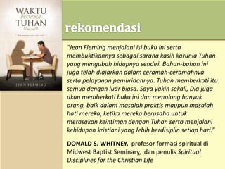“Jean Fleming menjalani isi buku ini serta
membuktikannya sebagai sarana kasih karunia Tuhan
yang mengubah hidupnya sendiri. Bahan-bahan ini
juga telah diajarkan dalam ceramah-ceramahnya
serta pelayanan pemuridannya. Tuhan memberkati itu
semua dengan luar biasa. Saya yakin sekali, Dia juga
akan memberkati buku ini dan menolong banyak
orang, baik dalam masalah praktis maupun masalah
hati mereka, ketika mereka berusaha untuk
merasakan keintiman dengan Tuhan serta menjalani
kehidupan kristiani yang lebih berdisiplin setiap hari.”
DONALD S. WHITNEY, profesor formasi spiritual di
Midwest Baptist Seminary, dan penulis Spiritual
Disciplines for the Christian Life
 