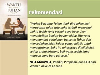 “Waktu Bersama Tuhan tidak diragukan lagi
merupakan salah satu buku terbaik mengenai
waktu teduh yang pernah saya baca. Jean
menunjukkan bagian-bagian hidup kita yang
menghambat perjalanan bersama Tuhan dan
menyediakan jalan keluar yang realistis untuk
mengatasinya. Buku ini seharusnya dimiliki oleh
setiap orang kristiani, baik yang sudah lama
maupun yang baru percaya.”
NELL MAXWELL, Pendiri, Pimpinan, dan CEO dari
Women Alive of Canada
 
