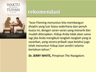 “Jean Fleming menuntun kita membangun
disiplin yang luar biasa sederhana dan penuh
kuasa ini, dengan saran-saran yang menarik dan
mudah diterapkan. Hidup Anda tidak akan sama
lagi jika Anda mengikuti langkah-langkah yang ia
sarankan, yang secara pribadi saya ketahui juga
telah menuntun hidup Jean sendiri selama
bertahun-tahun.”
Dr. JERRY WHITE, Pimpinan The Navigators
 