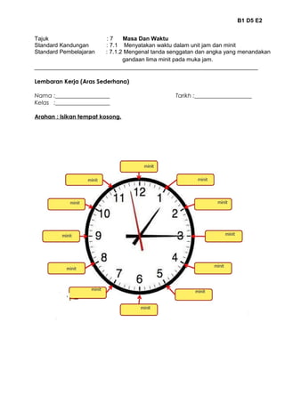 B1 D5 E2 
Tajuk : 7 Masa Dan Waktu 
Standard Kandungan : 7.1 Menyatakan waktu dalam unit jam dan minit 
Standard Pembelajaran : 7.1.2 Mengenal tanda senggatan dan angka yang menandakan 
gandaan lima minit pada muka jam. 
______________________________________________________________________ 
Lembaran Kerja (Aras Sederhana) 
Nama :___________________ Tarikh :____________________ 
Kelas :___________________ 
Arahan : Isikan tempat kosong. 
 