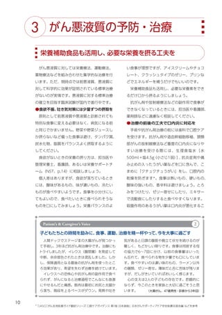 10
い食事が理想ですが、アイスクリームやチョコ
レート、クラッシュタイプのゼリー、プリンな
どでエネルギーを補うだけでもいいのです。
　栄養補助食品も活用し、必要な栄養素をでき
るだけ口から摂るようにしましょう。
　抗がん剤や放射線療法などの副作用で食事が
できなくなっているときには、担当医や看護師、
薬剤師などに遠慮なく相談してください。
●治療の前後の工夫で口内炎に対応を
　手術や抗がん剤治療の前には歯科で口腔ケア
を受けます。抗がん剤や造血幹細胞移植、頭頸
部がんの放射線療法など重度の口内炎になりや
すい治療を受ける際には、生理食塩水［水
500ml＋塩4.5g
（小さじ１弱）
］
、
抗炎症剤や痛
み止めの入ったうがい薬などを口に含んで、こ
まめに「クチュクチュうがい」をし、口腔内の
乾燥を防ぎます＊
。食事は熱いもの、硬いもの、
酸味の強いもの、香辛料は避けましょう。とろ
みをつけたり、ゼリー寄せにしたり、ミキサー
で流動食にしたりすると食べやすくなります。
殺菌作用のあるうがい薬は口内炎が悪化するこ
　がん悪液質に対しては栄養療法、運動療法、
薬物療法などを組み合わせた集学的な治療を行
います。ただ、現時点では前悪液質、悪液質に
対して科学的に効果が証明されている標準治療
がないのが実情です。悪液質に対する標準治療
の確立を目指す臨床試験が国内で進行中です。
●食欲不振、
吐き気対策には少量ずつの摂取を
　原則として前悪液質や悪液質と診断されても
特別な食事に変える必要はなく、病気になる前
と同じでかまいません。野菜や野菜ジュースし
か摂らないなど偏った食事は避け、タンパク質、
炭水化物、脂質をバランスよく摂取するように
してください。
　食欲がないときの栄養の摂り方は、担当医や
管理栄養士、看護師、あるいは栄養サポートチ
ーム（NST、p.14）に相談しましょう。
　個人差はありますが、食欲が落ちているとき
には、酸味があるもの、味が濃いもの、冷たい
ものが食べやすいようです。食事を小分けにし
てもよいので、食べたいときに食べられそうな
ものを口にしてみましょう。栄養バランスのよ
栄養補助食品も活用し、
必要な栄養を摂る工夫を
がん悪液質の予防・治療
3
子どもたちとの時間を励みに、
食事、
運動、
治療を精一杯やって、
今を大事に過ごす
　人間ドックでステージⅢの大腸がんが見つかっ
て手術し、3年ほど抗がん剤治療中です。治験にも
トライしましたが、イレウス（腸閉塞）を発症して
中断、余命宣告されたときは混乱しました。しか
し、保険適用となる最後の抗がん剤を使ったとこ
ろ効果があり、希望を失わず治療を続けています。
　イレウスへの恐怖心や抗がん剤の副作用で食べ
られず、がんになると治療過程でこんなにも急激
にやせるんだと痛感。筋肉は最初にお尻と太腿か
ら落ち、階段を上るペースがダウン。発熱や吐き
気があると日課の腹筋や腕立て伏せを続けるのが
難しく、もどかしい限りです。食事は同居する母
の協力で6～7回に分け、以前の食事量はいった
ん忘れて、食べられる物を少量でも口にしていま
す。食べやすいのは濃い味のもの、ラーメン以外
の麺類、ゼリー寄せ。薄味だと舌に苦味が残りま
すが、だしがきいていればおいしく感じます。
　心の支えは2人の子どもの存在です。悲観的に
ならず、今このときを家族と大切に過ごそうと思
います。
Patient’s & Caregiver’s Voice 2
（大腸がん、47歳男性・診断から3年目）
＊
「JASCCがん支持医療ガイド翻訳シリーズ 口腔ケアガイダンス 第1版 日本語版」日本がんサポーティブケア学会粘膜炎部会編 などを参考
 