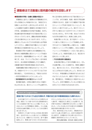 12
運動療法で活動量と筋肉量の維持を目指します
特に足の筋肉に負荷をかける下肢の筋力トレー
ニングは、歩行の維持、転倒・骨折の予防効果
が期待できます。図表11の５種類の下肢の筋
力トレーニングを各10回を1セットとして、毎
日3セット続けてみましょう。続けて３セット
がきつい場合には１日の中で３セットを分けて
もかまいません。手すりや壁、机などつかまる
ものがある場所で行い、
転倒に注意します。
　体調が悪いときには、各10回を１～２セッ
トに減らして筋力トレーニングを継続します。
それもきつくて継続が難しい場合には、５種類
の筋力トレーニングを３種類に、あるいは筋力
トレーニングの実施を２～３日に1回に減らし
てみましょう。体調が回復したら、毎日各10
回を3セットに戻します。
◇不応性悪液質の運動療法
　全身状態が悪化して歩行が困難になり、がん
の治療が難しくなった段階では、無理に運動す
ると、動けなくなったり、だるさが増したりす
ることがあるので注意しましょう。体のむくみ
やつらさ、呼吸困難などを解消するためにはど
のようにしたらよいか、緩和ケア医やリハビリ
医、理学療法士、作業療法士に相談するとよい
でしょう。自宅で療養をしている人の場合には、
在宅リハビリを受ける方法もあります。
●悪液質の予防・治療に運動が役立つ
　栄養療法と並行して重要なのが運動療法です。
がんの患者さんや家族の中には、
「病気だから
安静にしなければ」と考える人がいますが、む
しろ治療前や治療中に積極的に体を動かすほう
が手術、放射線療法の合併症や後遺症、抗がん
剤治療の副作用を軽減できる可能性が高いこと
がわかってきています。運動は倦怠感の軽減な
ど生活の質の向上にもつながります。ただし、
運動をしてもよいかどうかは担当医に必ず相談
してください。運動の内容や量はリハビリ医や
理学療法士の指導を受けるとよいでしょう。
　悪液質の予防や治療のための運動療法では、
基本的に有酸素運動と筋力トレーニングを組み
合わせます。有酸素運動はウォーキング、自転
車こぎ、水泳、ランニングなど体に一定の負荷
をかけ、ある程度の時間継続して行う運動で、
活動量の維持や倦怠感の軽減に役立ちます。
　有酸素運動で最も手軽なのはウォーキングで
す。歩数計やスマートフォンのアプリなどで歩
数を測定し、1日4000歩以上、可能なら6000
～8000歩程度は歩くようにしましょう。
◇筋肉量維持のための筋力トレーニング
　筋肉量の維持、日常生活動作
（ADL）
の維持・
向上のためには、筋力トレーニングも必要です。
家族が食べられなくても自分を責めず、
市販の加工品や栄養補助食品にも頼ればよい
　夫は52歳でステージⅣのスキルス性胃がんを
発症。病気について調べる中でがん悪液質を知り、
亡くなる直前まで食べることとの闘いでした。私
は治したい一心で民間療法に傾倒し、
「いい加減、
科学的な治療を理解してくれ」という夫の言葉で
我に返りました。
　料理を作っても食べられない夫を前に無力感を
覚え、自分だけおいしいと感じることに罪悪感を
抱いたことも。経験からいえるのは、食べた量を
監視したり、無理に食べさせたりするのはお互い （胃がん患者の家族、50代女性・診断から2年目）
のストレスのもとだということ。手作りにこだわ
り過ぎず、市販品などに頼ることも必要です。我
が家では効率よく栄養が摂れるものを二人で調べ
ました。いろいろと試した中では凍らせた栄養補助
食品の飲料は喉を通りやすかったです。
　夫は、筋肉を落とさないために、骨転移がわか
るまでジム通いが日課でした。自宅では家族が手
伝い過ぎず、日常動作をできる限り自力で行い、
意識的に筋肉を使うようにしていました。
Patient’s & Caregiver’s Voice 4
 