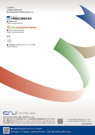 この冊子は、
小野薬品工業株式会社、
株式会社毎日放送の支援で作成しました。
●JUMP OVER CANCER
https://www.mbs.jp/joc/
●小野薬品工業
https://www.ono.co.jp
●一般社団法人日本がんサポーティブケア学会
http://jascc.jp
●この冊子は下記URLからダウンロー
ドできます。
https://www.cancernet.jp/akuekishitsu
※本冊子の無断転載・複写は禁じられています。
　内容を引用する際には出典を明記してください。
　2021年5月作成
冊子はみなさまからの寄付・遺贈・支援で制作しています。
制作・増刷・改訂へのご支援をお願いします。寄付金控除等の税制優遇を受けることができます。
寄付・遺贈の申し込み ▶ https://www.cancernet.jp/donation
その他の冊子一覧 ▶ https://www.cancernet.jp/category/publish
後 援
 