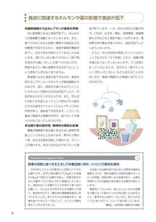 8
欲が低下します。一方、抗がん剤などの副作用
で、口内炎、吐き気・嘔吐、味覚障害、嗅覚障
害などが生じると食欲不振につながります。倦
怠感や体の痛みが強いために、食欲が低下して
しまう人もいます。
　さらに、がんの告知や再発したことによるシ
ョックなどから「うつ状態」になり、食事が喉
を通らなくなっている人もいます。うつ状態に
なっているときには、自分から「食べたくな
い」
「何もしたくない」などと訴えることは少
ないので、家族や周囲の人が異変に気づくこと
が大切です。
●脂肪細胞から出るレプチンが食欲を抑制
　がん悪液質になると食欲が低下し、ほんの少
しの食事量で満腹になってしまいます。また、
食べられなくなると味覚に関係する亜鉛などの
栄養素が不足するために、味覚や嗅覚の機能が
低下し、甘みや苦みを感じにくくなることもあ
ります。
「食べたいのに食べられない」
「食べ物
を見るのも嫌」
「少ししか食べられないので、
家族や友人と一緒に食事をするのがつらい」と
いう患者さんが少なくありません。
　悪液質になると食欲が低下するのは、食欲を
抑えるレプチンというホルモンが脂肪細胞から
分泌され、逆に、食欲を亢進させるグレリンと
いうホルモンの胃からの分泌が低下したり、作
用が抑えられたりするからです。また、がんが
引き起こす炎症によってリンパ球などから産生
される炎症性サイトカインにもレプチンに似た
作用があり、食欲低下を招きます。こういった
食欲に関連する物質の作用で、食べたくても食
べられなくなってしまうのです。
●治療や薬の副作用、
精神的な要因も影響
　腫瘍が頭頸部や消化管にあるために食物が摂
取しにくくなることもあります。胃がんで胃の
一部、または全部を切除した場合には、グレリ
ンが減少する、あるいは分泌されなくなって食
食欲に関連するホルモンや薬の影響で食欲が低下
食事の回数と食べ方を工夫して体重回復に努め、
リハビリで筋肉を維持
　2009年にスキルス性胃がんと診断されて今も
治療中です。抗がん剤治療中に52kgあった体重
が38kgまで落ちて治療を中断し、体重を戻すた
めに少量ずつ1日10回に分けて食事をしていまし
た。食欲がないと栄養バランスを考えて食べるの
は難しく、そんなときは好きなものを優先して食
べ、筋肉を作るアミノ酸を含む健康補助食品に助
けられたことも。食べてもやせる時期もあり、食
事を食べやすいスープ状にして、とにかく栄養を
摂ることを心がけました。 （胃がん、30代女性・診断から11年目）
　主治医には治療を続けるためには筋肉の維持も
重要といわれ、現在は胸回りの筋肉を動かすリハ
ビリを実践。呼吸が楽になる実感があり、治療の
早期からできる範囲で体を動かす必要性を感じて
います。
　精神的につらいのは、体によいといわれる食事
を大量に作って届けてくれる母の思いに向き合う
こと。衝突すると余計につらいので、食べられな
くても
「ありがとう」といって受け取っています。
Patient’s & Caregiver’s Voice 1
 