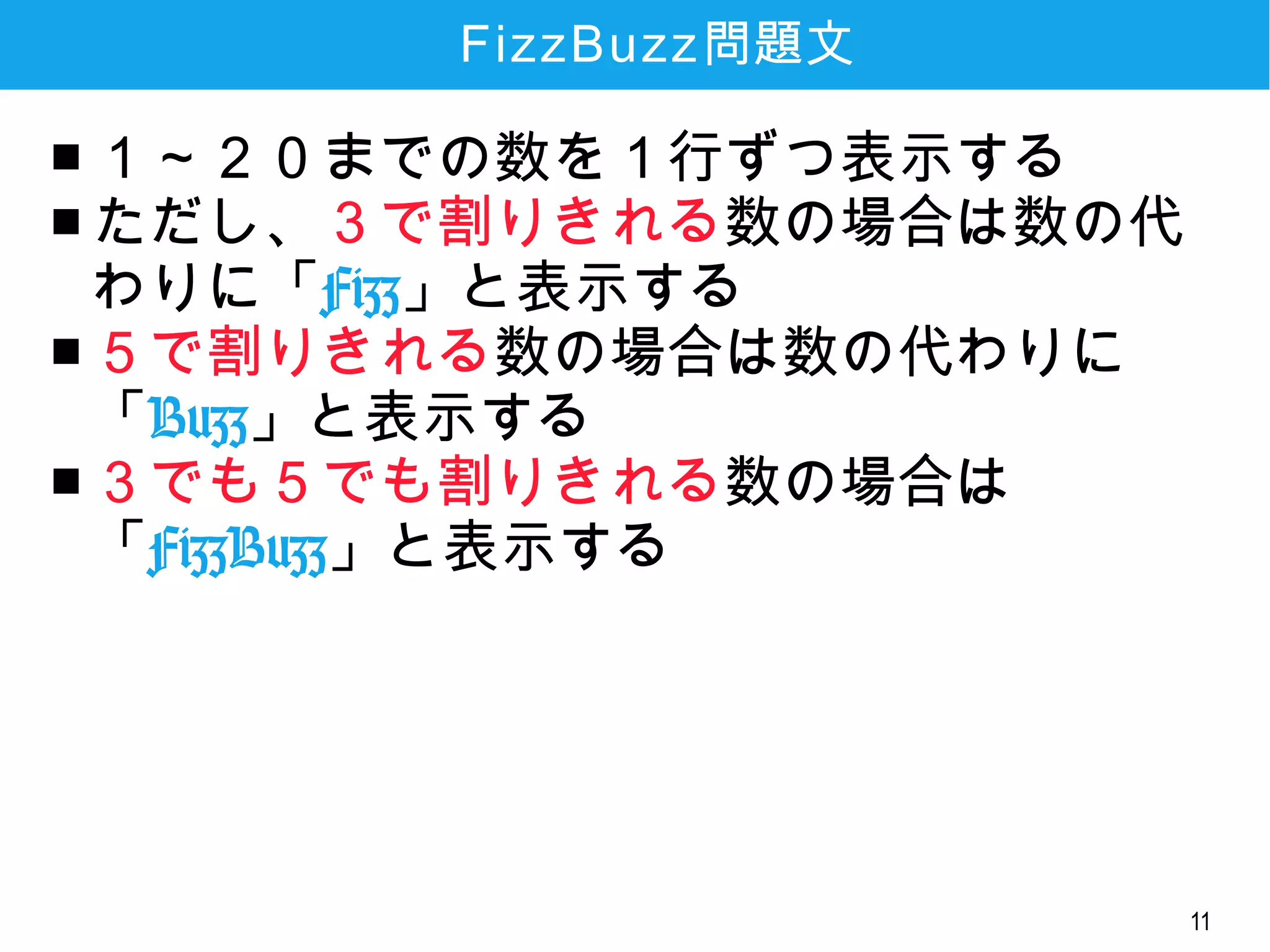 11
FizzBuzz問題文
■ １～２０までの数を１行ずつ表示する
■ ただし、３で割りきれる数の場合は数の代
わりに「Fizz」と表示する
■ ５で割りきれる数の場合は数の代わりに
「Buzz」と表示する
■ ３でも５でも割りきれる数の場合は
「FizzBuzz」と表示する
 