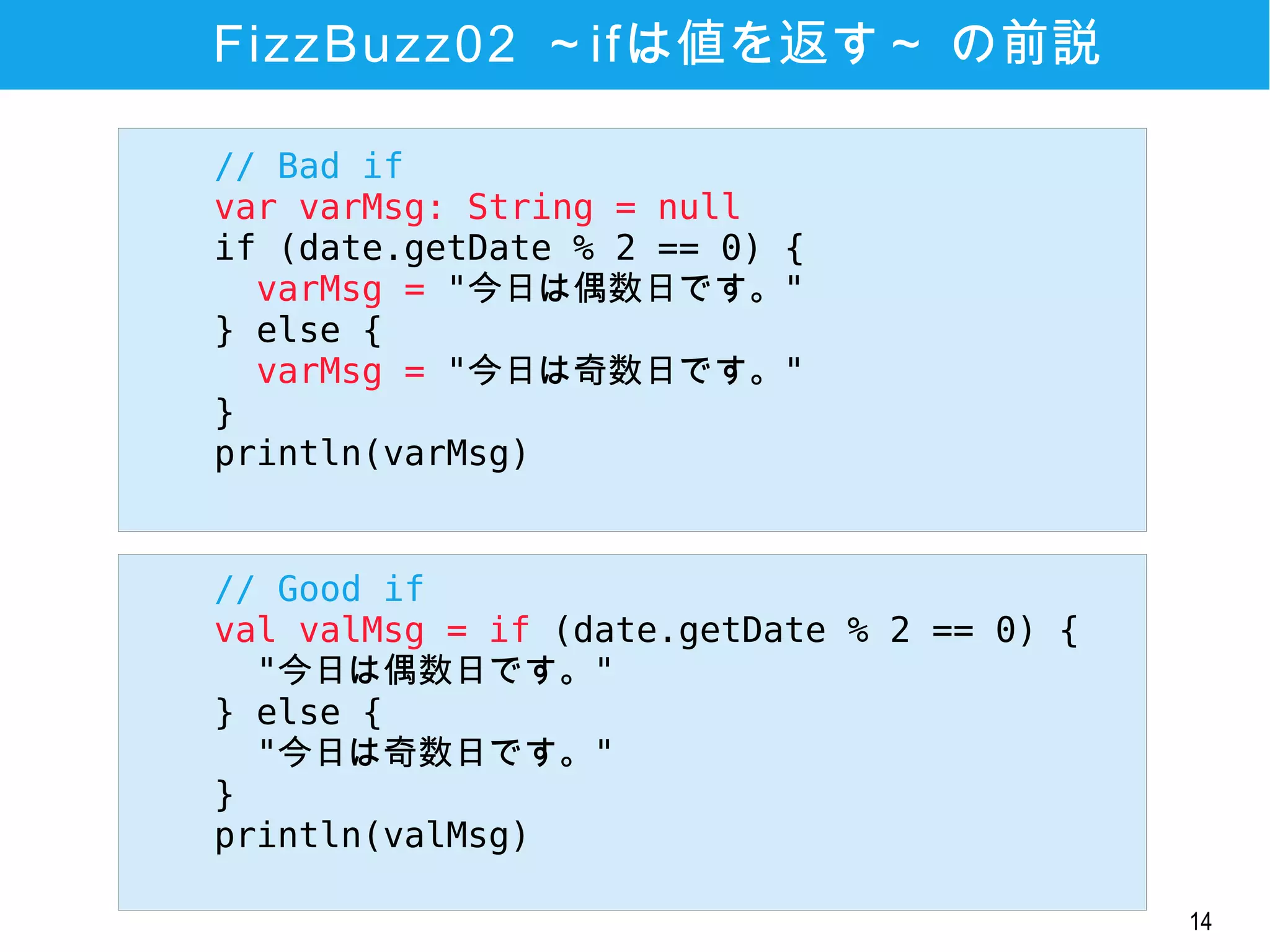 14
FizzBuzz02 ～ifは値を返す～ の前説
// Good if
val valMsg = if (date.getDate % 2 == 0) {
"今日は偶数日です。"
} else {
"今日は奇数日です。"
}
println(valMsg)
// Bad if
var varMsg: String = null
if (date.getDate % 2 == 0) {
varMsg = "今日は偶数日です。"
} else {
varMsg = "今日は奇数日です。"
}
println(varMsg)
 