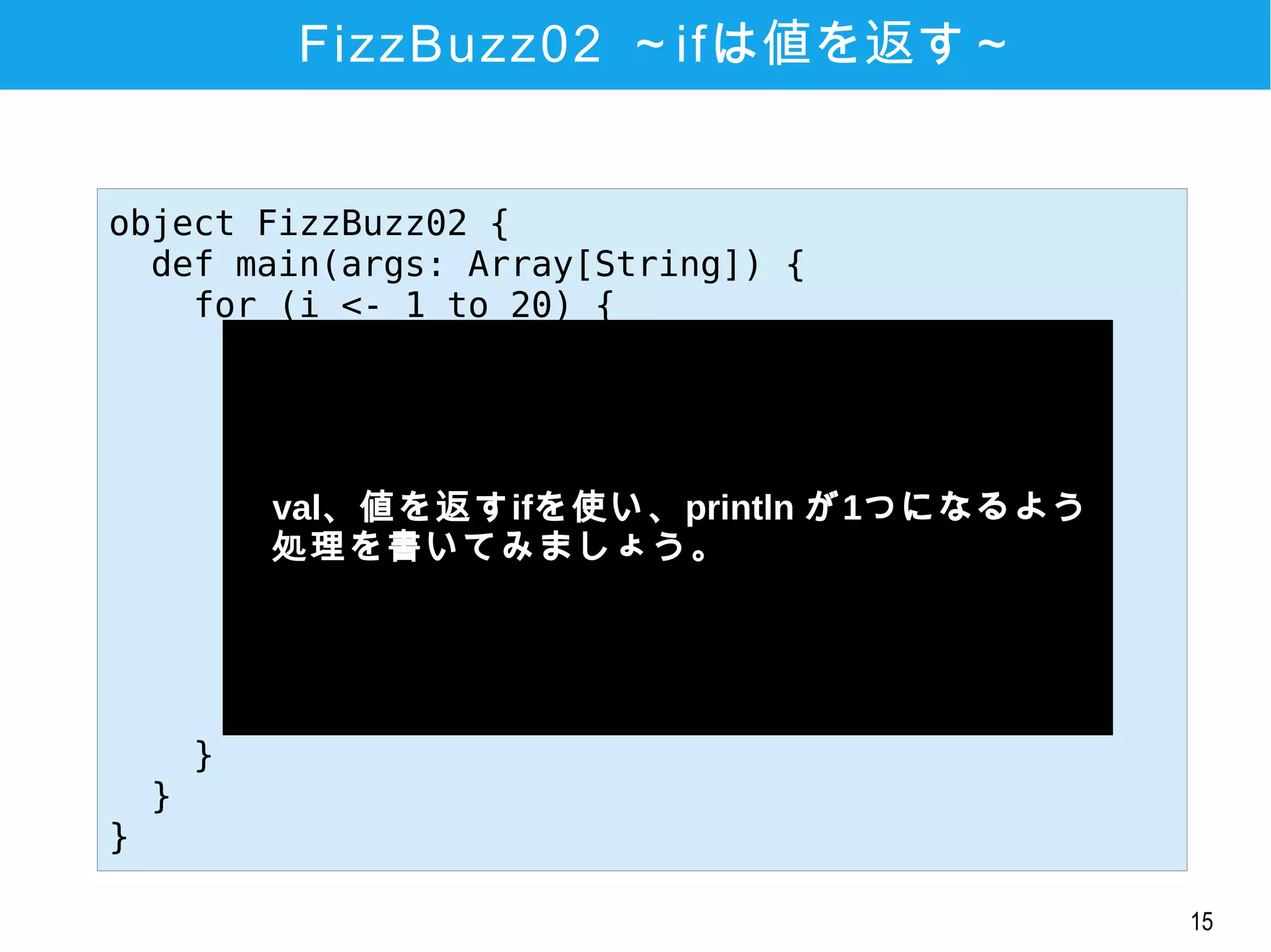15
FizzBuzz02 ～ifは値を返す～
object FizzBuzz01 {
def main(args: Array[String]) {
for (i <- 1 to 20) {
if (i % 3 == 0 && i % 5 ==0) {
println("FuzzBuzz")
} else if (i % 3 == 0) {
println("Fizz")
} else if (i % 5 == 0) {
println("Buzz")
} else {
println(i)
}
}
}
}
object FizzBuzz02 {
def main(args: Array[String]) {
for (i <- 1 to 20) {
val line = if (i % 3 == 0 && i % 5 ==0) {
"FuzzBuzz"
} else if (i % 3 == 0) {
"Fizz"
} else if (i % 5 == 0) {
"Buzz"
} else {
i
}
println(line)
}
}
}
　val、値を返すifを使い、println が1つになるよう
　処理を書いてみましょう。
 