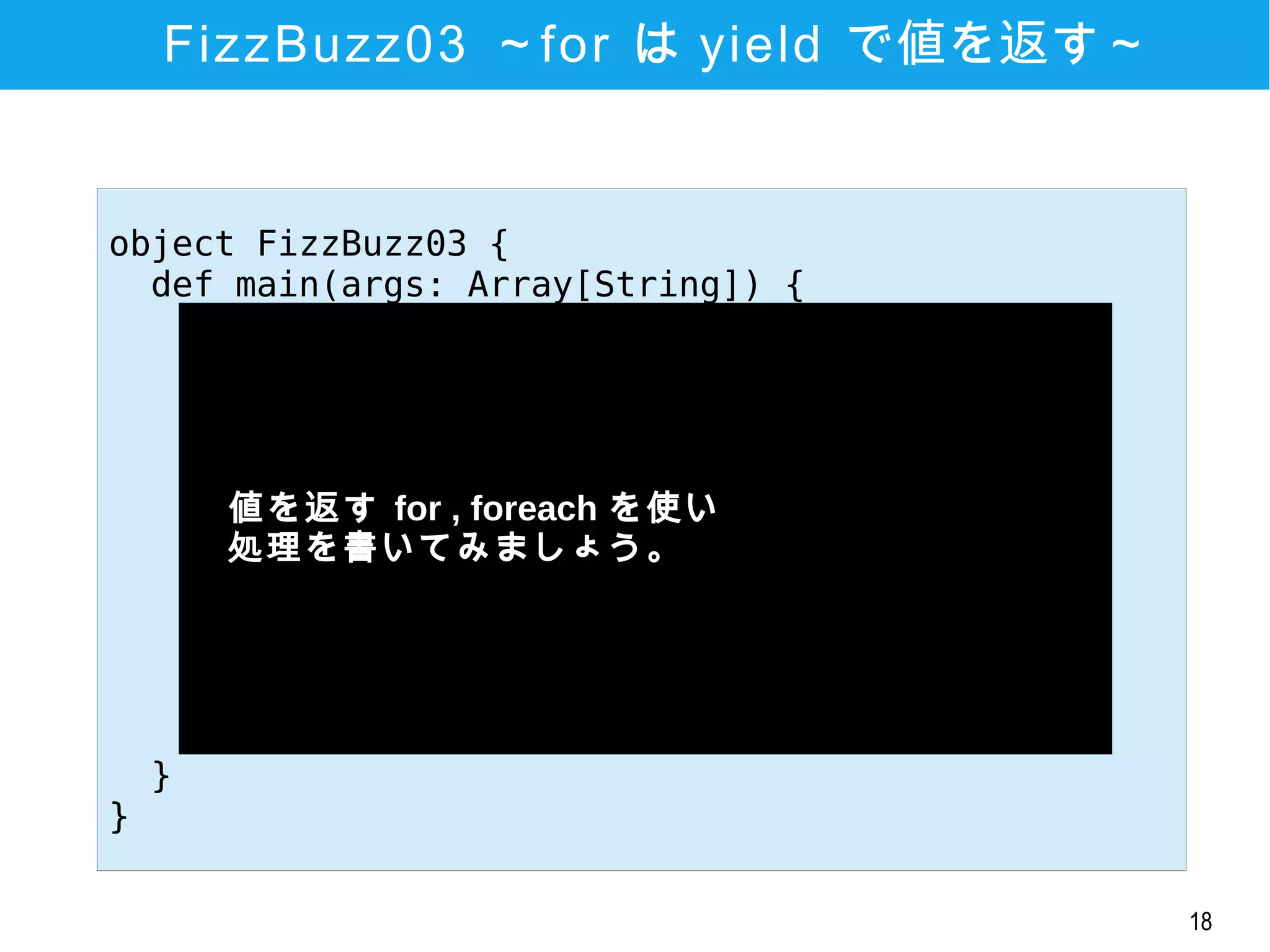 18
FizzBuzz03 ～for は yield で値を返す～
object FizzBuzz03 {
def main(args: Array[String]) {
val lines = for (i <- 1 to 20) yield
if (i % 3 == 0 && i % 5 ==0) {
"FuzzBuzz"
} else if (i % 3 == 0) {
"Fizz"
} else if (i % 5 == 0) {
"Buzz"
} else {
i
}
lines foreach println
}
}
　値を返す for , foreach を使い
　処理を書いてみましょう。
 