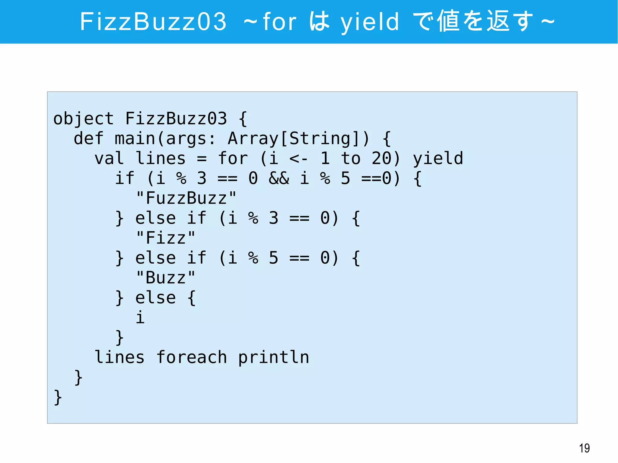19
FizzBuzz03 ～for は yield で値を返す～
object FizzBuzz03 {
def main(args: Array[String]) {
val lines = for (i <- 1 to 20) yield
if (i % 3 == 0 && i % 5 ==0) {
"FuzzBuzz"
} else if (i % 3 == 0) {
"Fizz"
} else if (i % 5 == 0) {
"Buzz"
} else {
i
}
lines foreach println
}
}
 