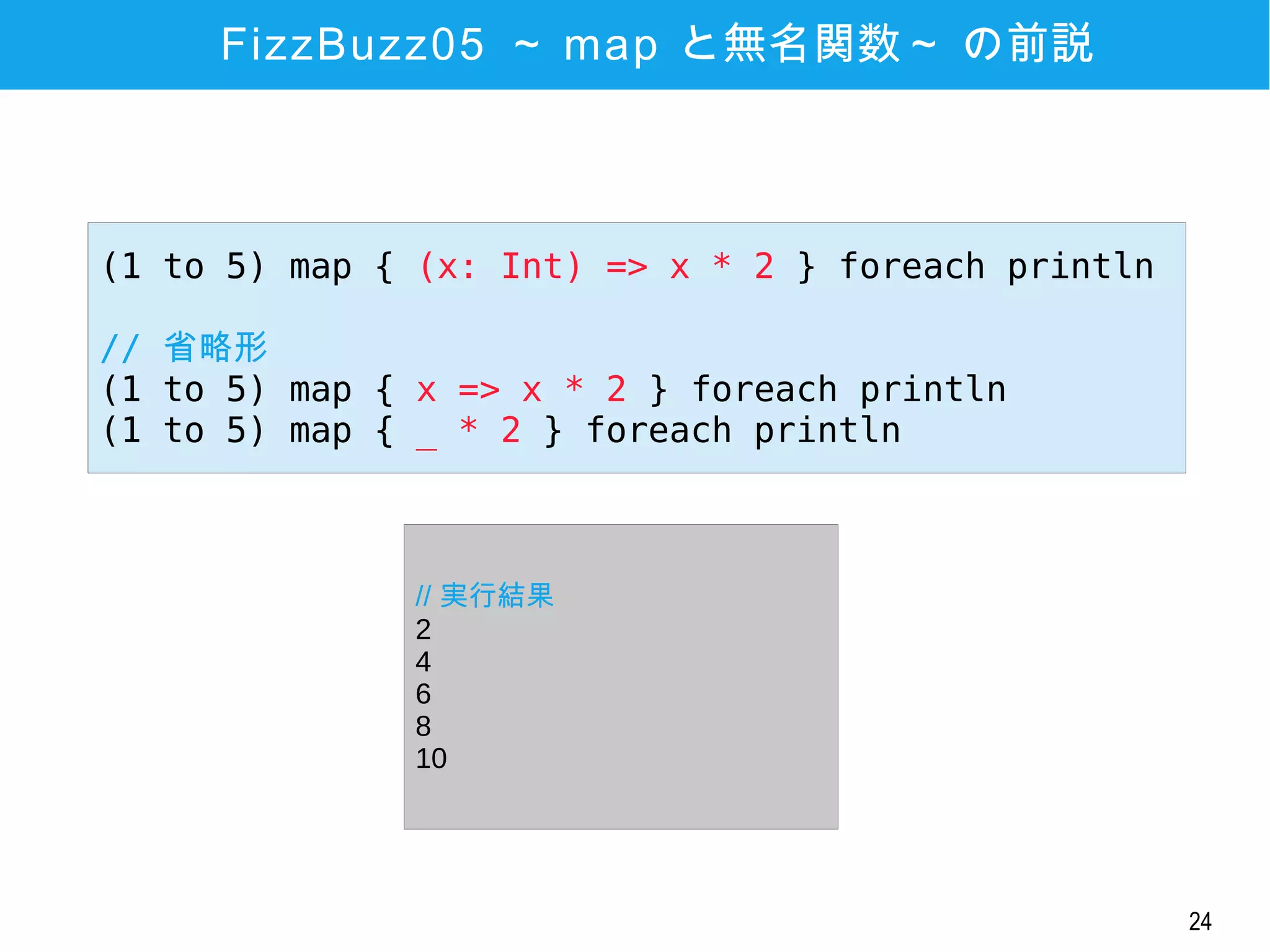 24
FizzBuzz05 ～ map と無名関数～ の前説
(1 to 5) map { (x: Int) => x * 2 } foreach println
// 省略形
(1 to 5) map { x => x * 2 } foreach println
(1 to 5) map { _ * 2 } foreach println
// 実行結果
2
4
6
8
10
 