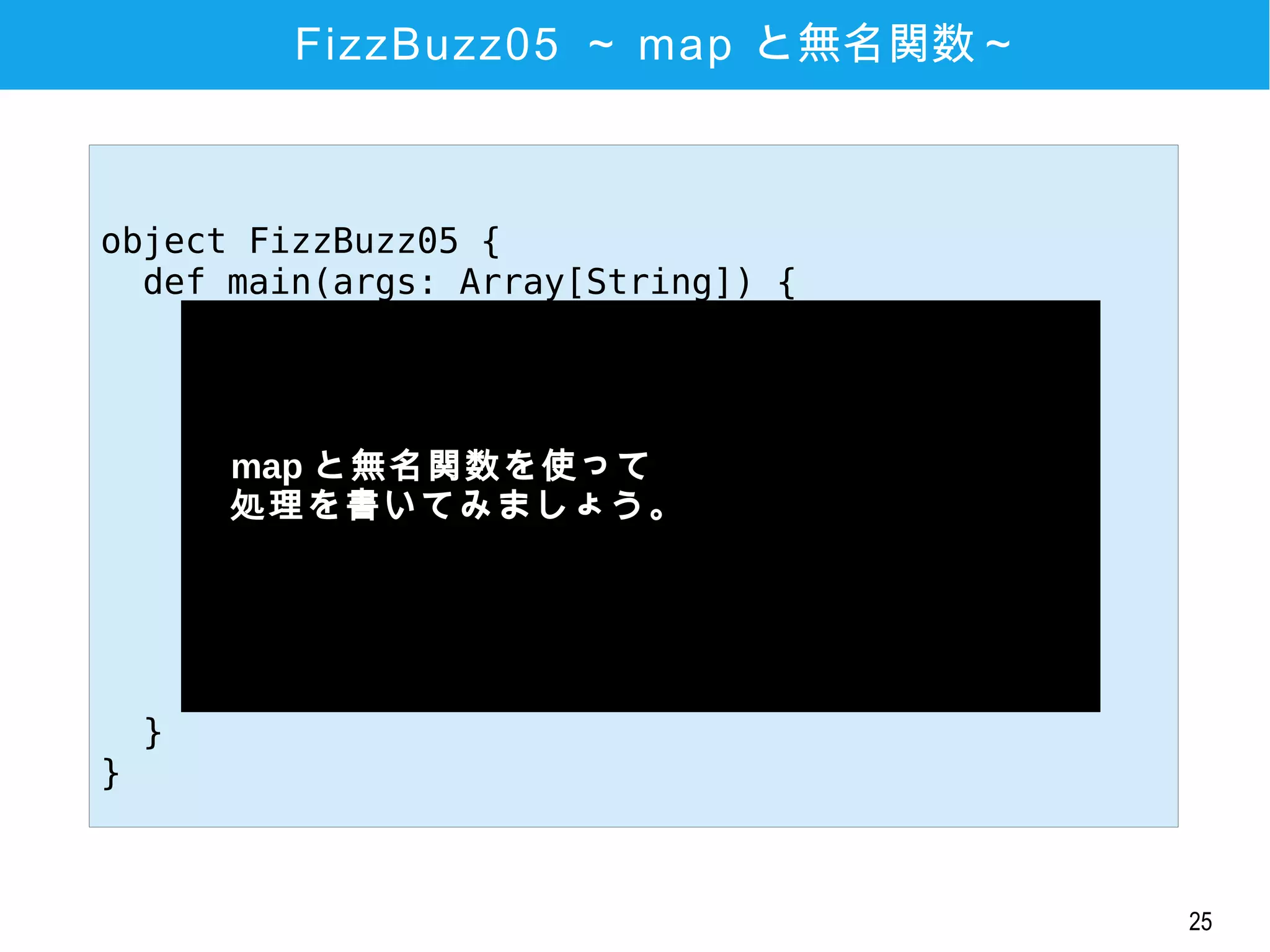 25
FizzBuzz05 ～ map と無名関数～
object FizzBuzz05 {
def main(args: Array[String]) {
(1 to 20) map { x =>
if (x % 3 == 0 && x % 5 == 0)
"FizzBuzz"
else if (x % 3 == 0)
"Fizz"
else if (x % 5 == 0)
"Buzz"
else
x.toString
} foreach println
}
}
　map と無名関数を使って
　処理を書いてみましょう。
　
 