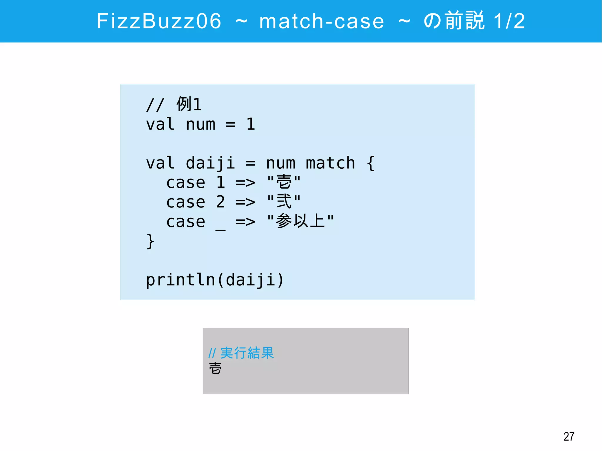 27
FizzBuzz06 ～ match-case ～ の前説 1/2
// 例1
val num = 1
val daiji = num match {
case 1 => "壱"
case 2 => "弐"
case _ => "参以上"
}
println(daiji)
// 実行結果
壱
 