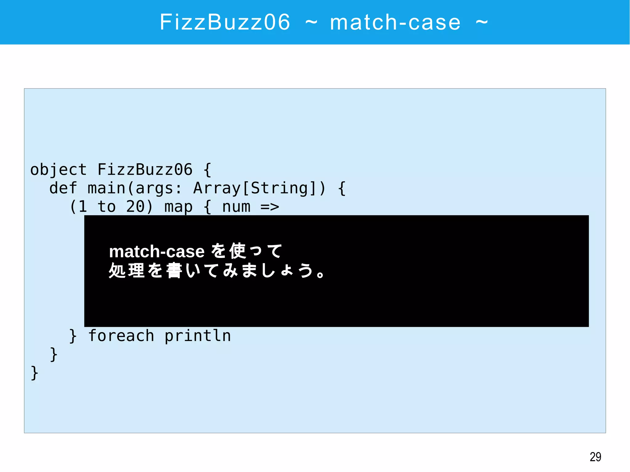 29
FizzBuzz06 ～ match-case ～
object FizzBuzz06 {
def main(args: Array[String]) {
(1 to 20) map { num =>
num match {
case x if (x % 3 == 0 && x % 5 == 0) => "FizzBuzz"
case x if (x % 3 == 0) => "Fizz"
case x if (x % 5 == 0) => "Buzz"
case x => x.toString()
}
} foreach println
}
}
　match-case を使って
　処理を書いてみましょう。
　
 