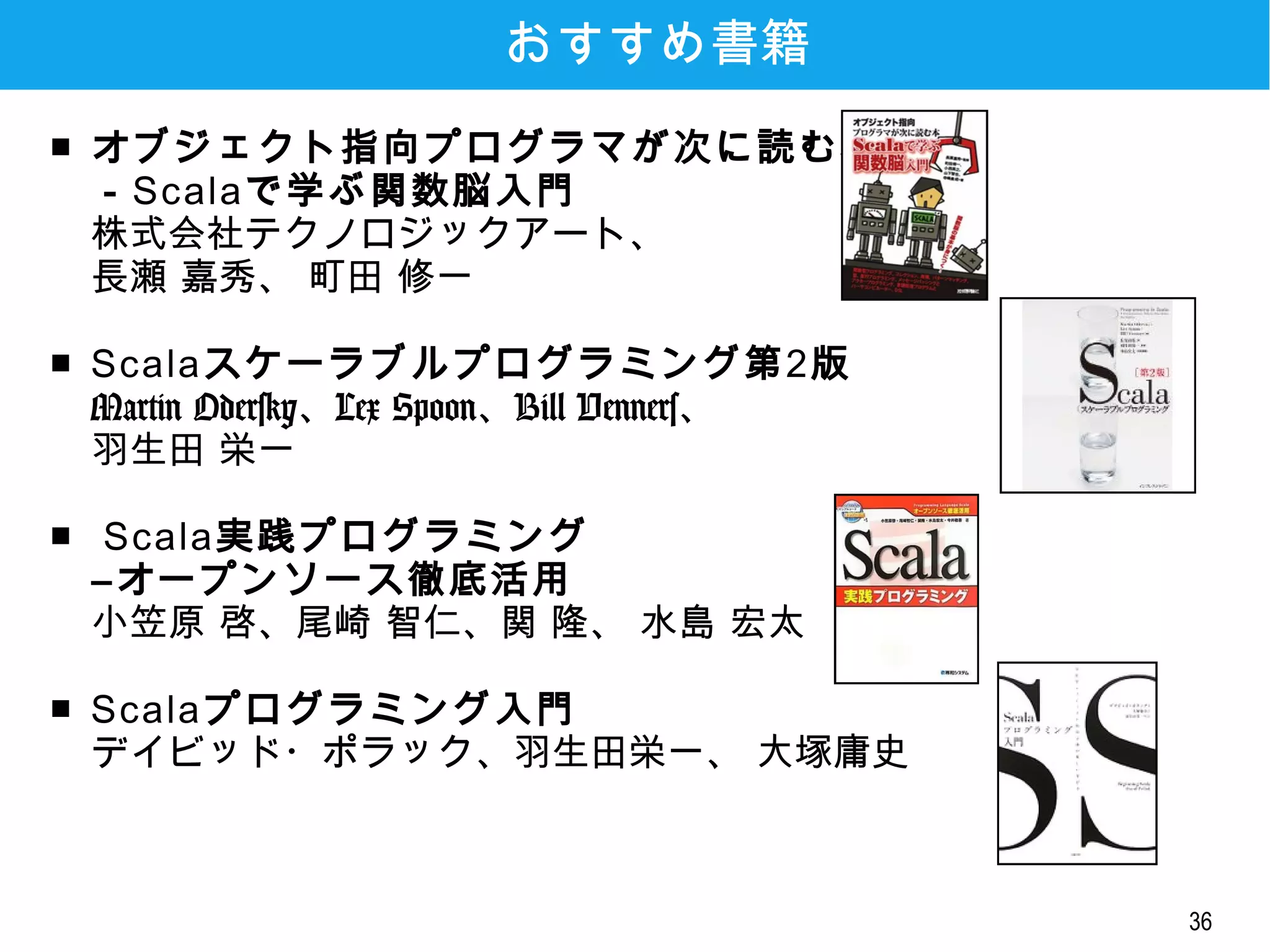 36
おすすめ書籍
■ オブジェクト指向プログラマが次に読む本
－Scalaで学ぶ関数脳入門
株式会社テクノロジックアート、
長瀬 嘉秀、 町田 修一
■ Scalaスケーラブルプログラミング第2版
Martin Odersky、Lex Spoon、Bill Venners、
羽生田 栄一
■ Scala実践プログラミング
―オープンソース徹底活用
小笠原 啓、尾崎 智仁、関 隆、 水島 宏太
■ Scalaプログラミング入門
デイビッド・ポラック、羽生田栄一、 大塚庸史
 