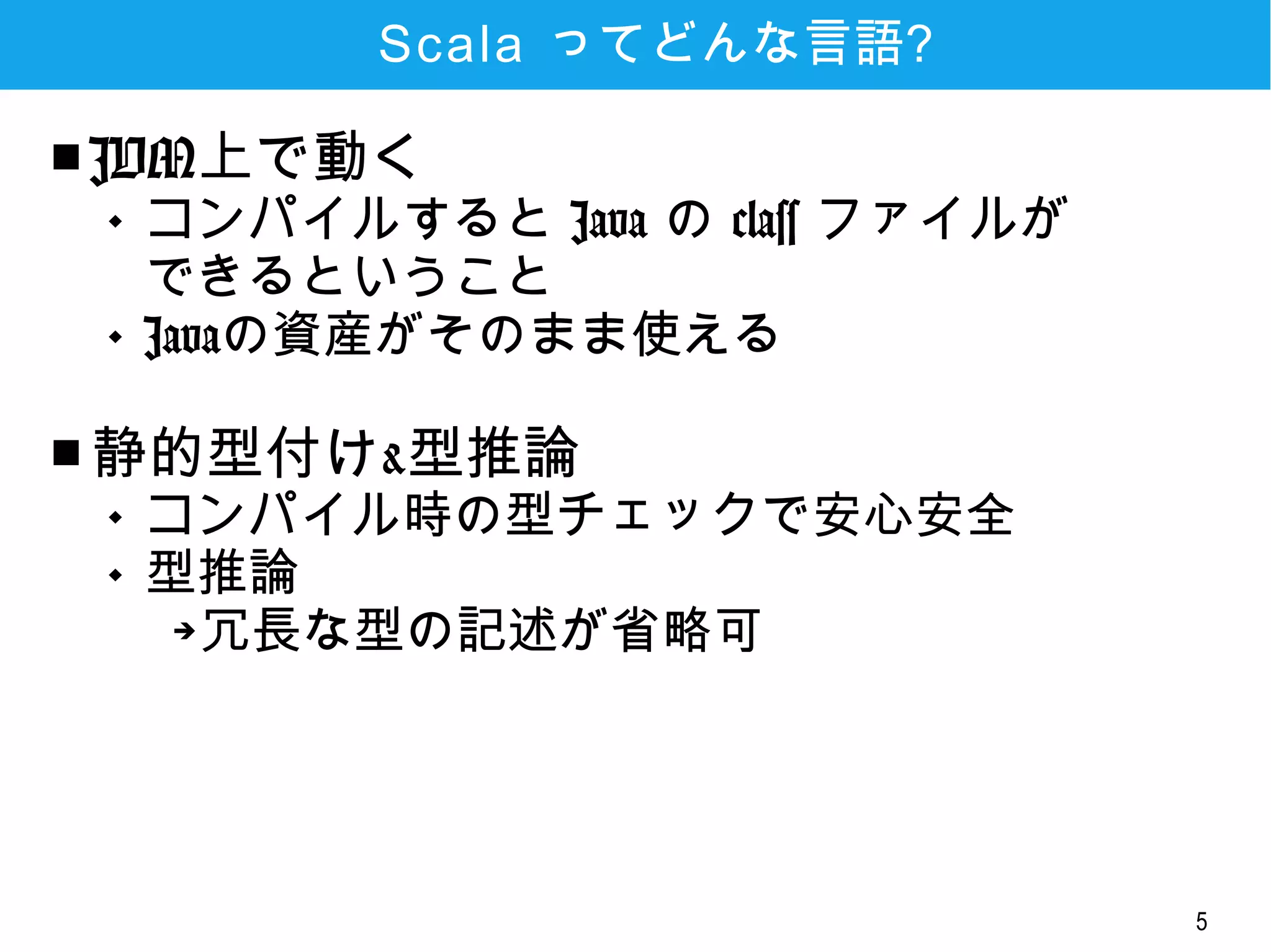 5
Scala ってどんな言語?
■ JVM上で動く
 コンパイルすると Java の class ファイル
ができるということ
 Javaの資産がそのまま使える
■ 静的型付け&型推論
 コンパイル時の型チェックで安心安全
 型推論
➔冗長な型の記述が省略可
 