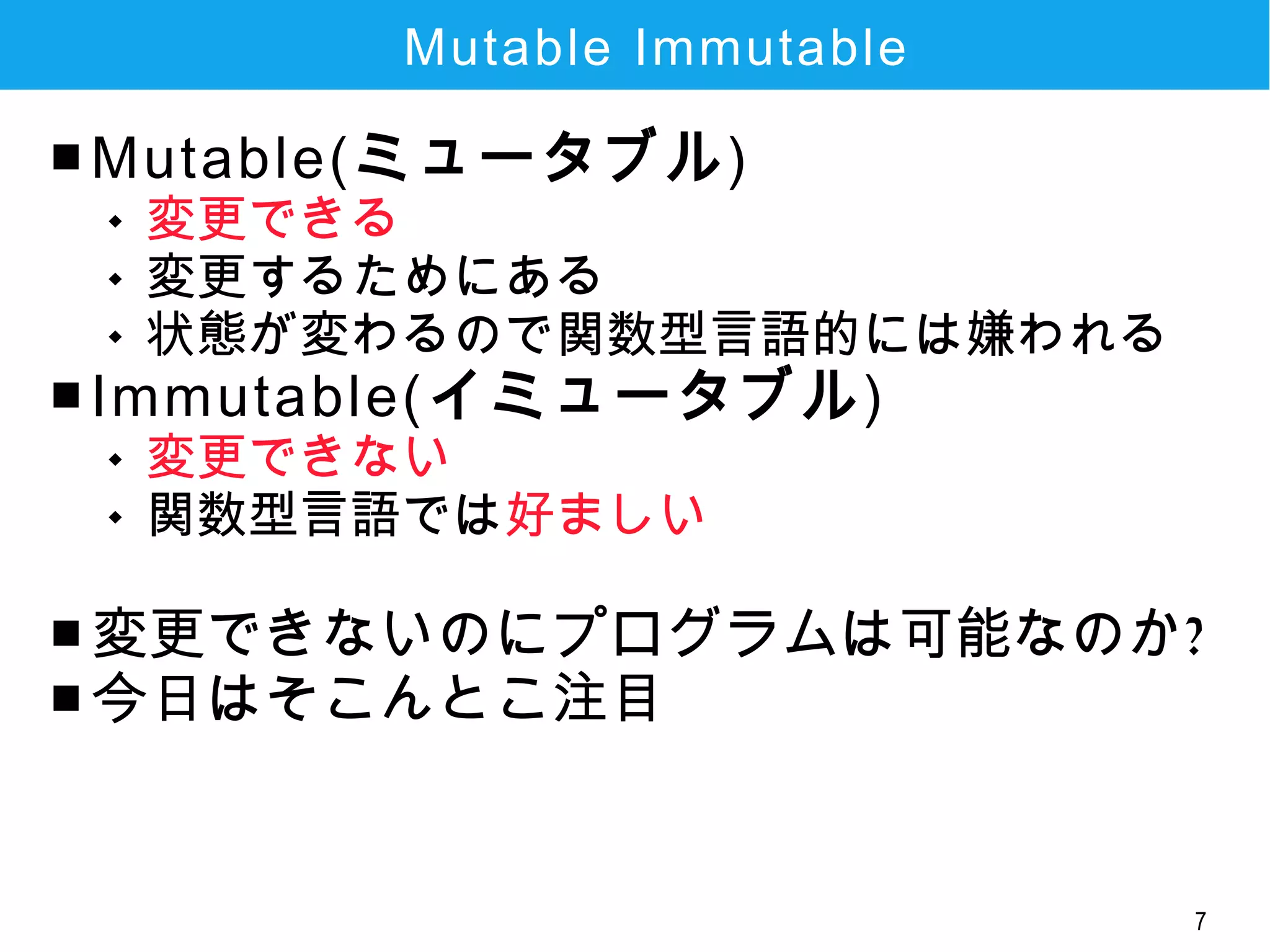 7
Mutable Immutable
■ Mutable(ミュータブル)
 変更できる
 変更するためにある
 状態が変わるので関数型言語的には嫌われる
■ Immutable(イミュータブル)
 変更できない
 関数型言語では好ましい
■ 変更できないのにプログラムは可能なのか?
■ 今日はそこんとこ注目
 