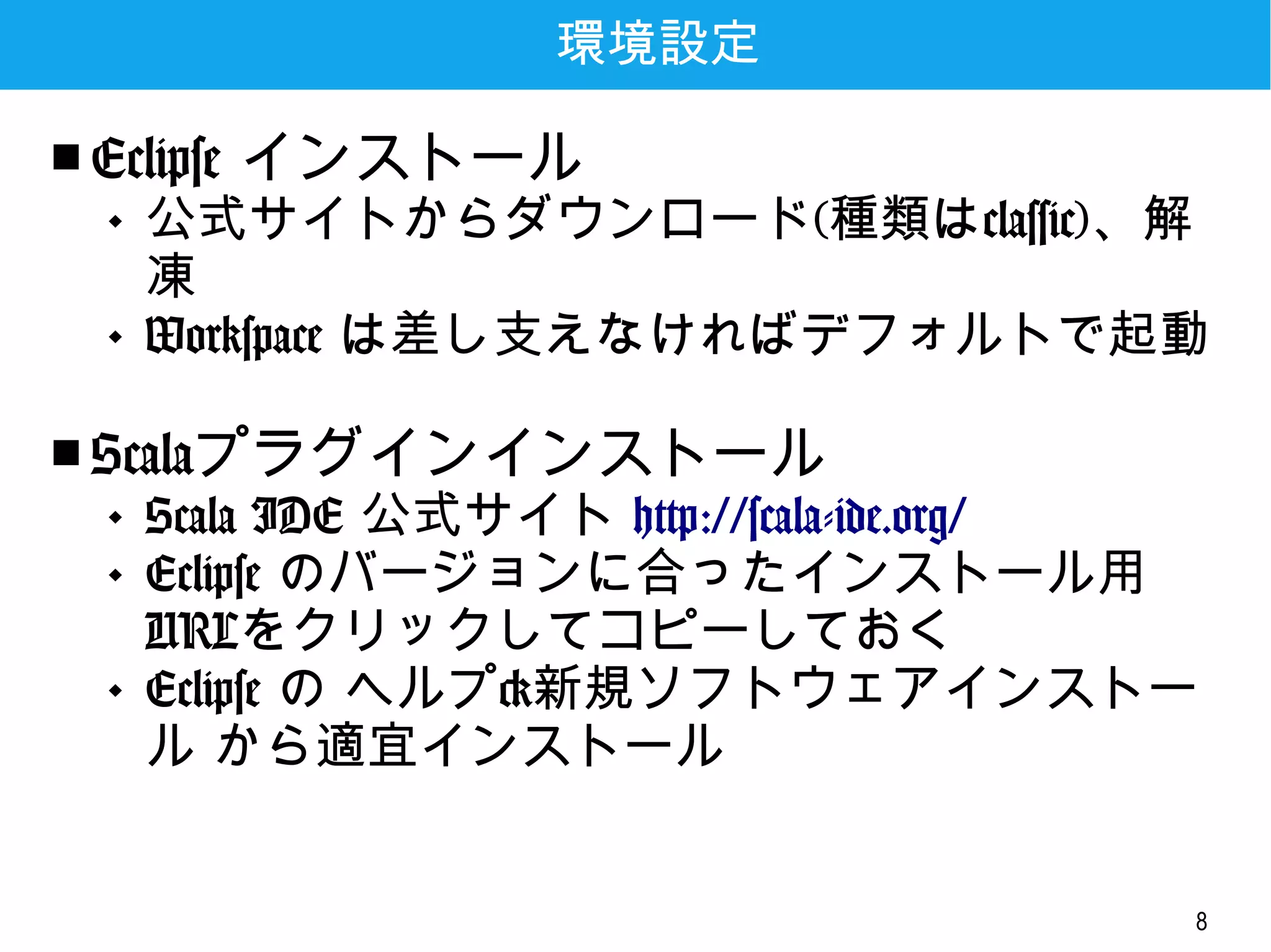 8
環境設定
■ Eclipse インストール
 公式サイトからダウンロード(種類は
classic)、解凍
 Workspace は差し支えなければデフォルトで
起動
■ Scalaプラグインインストール
 Scala IDE 公式サイト
http://scala-ide.org/
 Eclipse のバージョンに合ったインストール
用URLをクリックしてコピーしておく
 Eclipse の ヘルプ>新規ソフトウェアインス
トール から適宜インストール
 