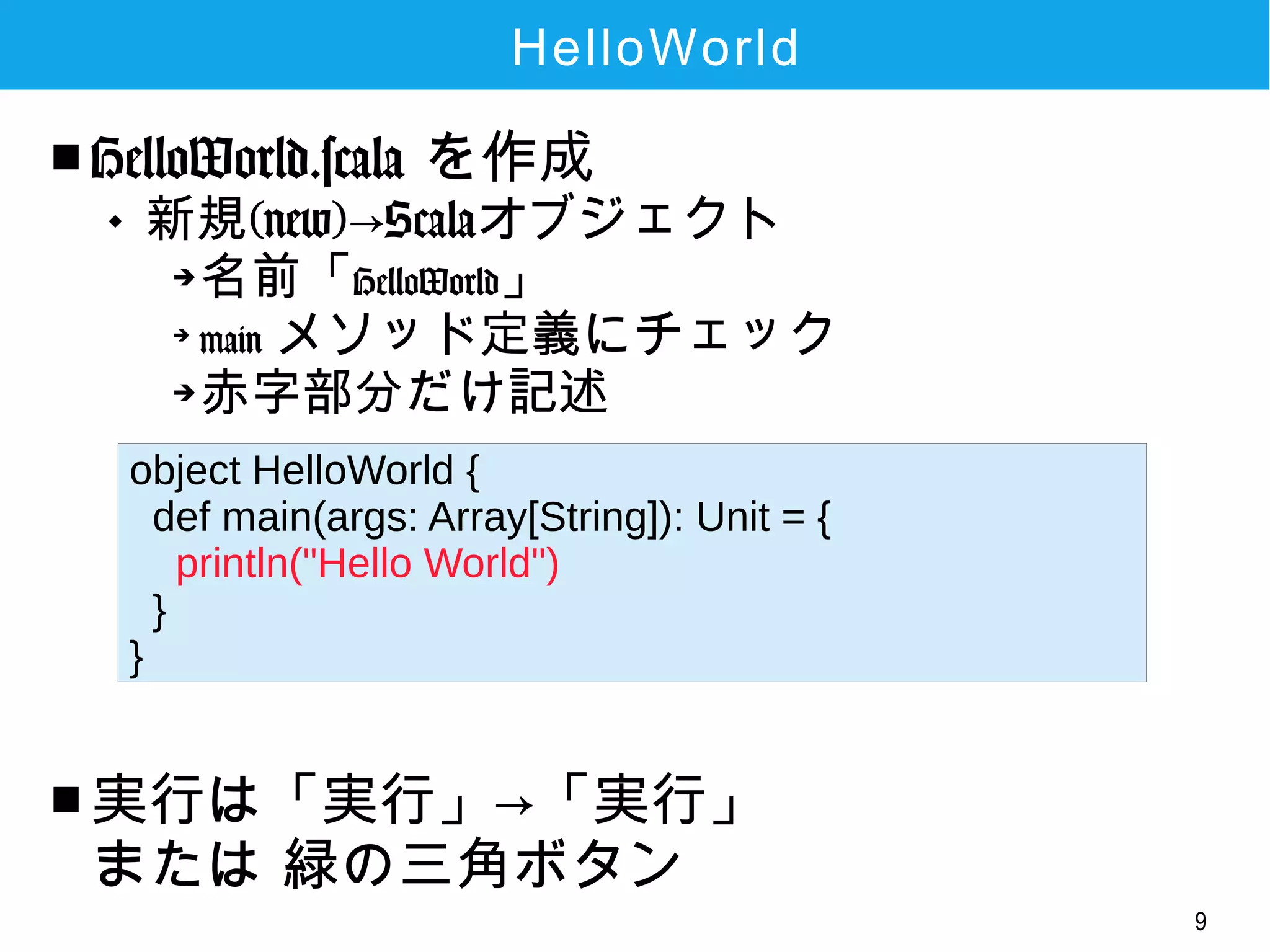 9
HelloWorld
■ HelloWorld.scala を作成

新規(new)→Scalaオブジェクト
➔
名前「HelloWorld」
➔
main メソッド定義にチェック
➔
赤字部分だけ記述
■ 実行は「実行」→「実行」
または 緑の三角ボタン
object HelloWorld {
def main(args: Array[String]): Unit = {
println("Hello World")
}
}
 