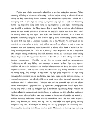 Palalim nang palalim na ang gabi, nakatutulog na ang iilan sa kanilang inuupuan. At ilan
naman ay nalalasing na sa kaiinom sa lambanog. Mabuti’t maayos lamang na nakaupo si Ruel na
kausap ang ilang kalalakihang nakilala sa bahay. Bigla itong tumayo upang umihi, sumama rin si
Lea upang umihi na rin. Bigla na lamang nagsisigawan ang mga tao sa loob kaya dali-daling
bumalik ang mag-asawa upang alamin kung ano ang nangyayari sa loob ngunit napaurong ang
mga ito dahil sa nasaksihan nila. Napayakap si Lea sa asawa dahil sa sobrang takot. Mistulang
zombie ang mga lalaking taga-nayon na kinakain ang mga bisita na wala nang buhay lahat. Agad
na tinatawag ni Lea ang anak ngunit wala na ito roon. Napaiyak na lamang si Lea sa labis na
pangamba sa maaaring nangyari sa anak. Hinablot siya ng asawa at sabay silang tumakas palabas
ng nayon. Iyak nang iyak si Lea nang makarating sila sa bus. “Si josh” “si Josh” paulit-ulit na
sambit ni Lea sa pangalan ng anak. Nakita ni Lea ang nanak na nakaupo na pala sa upuan ng
sasakyan. Agad itong niyakap ng ina na napahagulgol sa sobrang takot. “Bakit ba nauna ka na rito,
hanap ako nang hanap sa iyo.” “Hindi ko na kasi kayo makita kaya nauna na ako sa pagbabalik
dito. Alangan namang maghihintay ako roon, inanantok na ako eh. Mas maayos naman ditong
tulugan kaysa roon. Walang aircon”. “Salamat sa Diyos!” Usal ni Lea habang bumabalik sa
kanilang pinag-uupuan. Napaidlip na rin siya sa sobrang pagod na nararamdaman.
Naalimpungatan sila nang biglang may bumangga sa salamin ng bus. Mga taong sugatan,
humihingi sila ng tulong at pinapabuksan agad ang pinto para ang mga ito ay makapasok. Ngunit
ang lahat ay natilihan, hindi nakakilos sa mga nakikita sa labas. Ang daming humahabol sa kanila
na waring hayop, ang babangis at ang tatalim ng mga pangil.Naglalaway sa mga taong
nagpapasaklolo,mapulang-mapula ang kanilang mga mata. Ngunit di sila gaanong makalapit sa
bus dahil nag-aalangang makilala sila dahil mukha pa rin naman silang tao ngunit nakatatakot na
nga lamang dahil sa kanilang hitsura. “Tulungan niyo po kami, papasukin niyo po kami, please
maawa po kayo please. “ pagmamakaawa ng mga biktima para papapasukin sa bus. Ngunit hindi
nakinig ang driver, sa halip ay nilalagyan niya ng headphone ang kaniyang tainga. Ramdam na
ramdam ni Lea ang pagkaawa ngunit nangingibabaw sa kanila ang pag-iisip sa kanilang kaligtasan.
Pinikit na lamang nila ang kanilang mga mata at umupo sa ibaba upang di makikita ang nangyayari
sa labas. Hanggang sa isa-isang nawala ang mga tao sa labas. Ewan kung saan na ito nagpunta.
Tama, isang imahinasyon lamang pala ang lahat ng iyon naisip niya ngunit parang totoong
nangyayari ang lahat. Nakatulugan na lamang ni Lea ang pangyayari at alalahaning iyon.
Kinaumagahan, dumating na si Liezyl, ang tour guide. Mahihinuha sa kaniyang mga mata ang
 