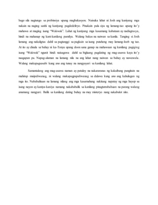 bago sila nagtungo sa probinsiya upang magbakasyon. Naisuka lahat ni Josh ang kaniyang mga
nakain na naging sanhi ng kaniyang pagdedeliryo. Pinakain pala siya ng lamang-tao upang ito’y
mahawa at maging isang “Wakwak”. Lahat ng kaniyang mga kasamang kabataan ay nadisgrasya,
hindi na mahanap ng kani-kanilang pamilya. Walang bakas na naiwan sa kanila. Tanging si Josh
lamang ang nakaligtas dahil sa pagtanggi sa pagkain sa isang putaheng may lamang-loob ng tao.
At ito ay dinala sa bahay ni ka-Tonya upang doon sana ganap na mahawaan ng kanilang pagiging
isang “Wakwak” ngunit hindi naisagawa dahil sa biglaang pagdating ng mag-asawa kaya ito’y
naagapan pa. Napag-alaman na lamang nila na ang lahat nang naiwan sa bahay ay nawawala.
Walang makapagsasabi kung ano ang tunay na nangyayari sa kanilang lahat.
Samantalang ang mag-asawa naman ay patuloy na nakararanas ng kakaibang pangitain na
mahirap maipaliwanag, ni walang makapagpapaliwanag sa dalawa kung ano ang kahulugan ng
mga ito. Nababalitaan na lamang nilang ang mga kasamahang nakitang napatay ng mga hayop sa
isang nayon ay kaniya-kaniya namang nakababalik sa kanilang pinagtatrabahuan na parang walang
anumang nangyari. Balik sa kanilang dating buhay na may misteryo nang nakabalot nito.
 